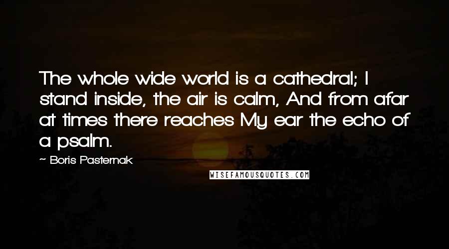 Boris Pasternak Quotes: The whole wide world is a cathedral; I stand inside, the air is calm, And from afar at times there reaches My ear the echo of a psalm.