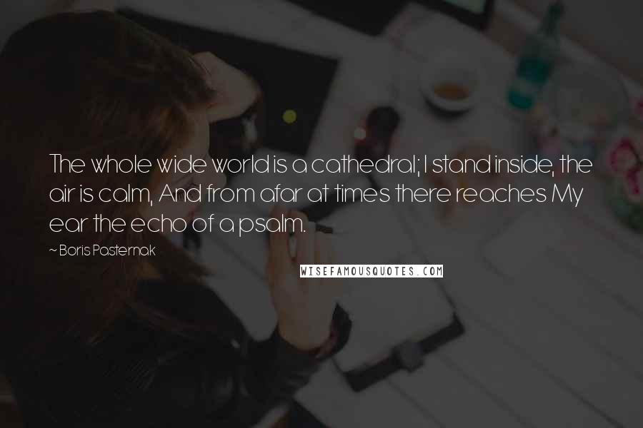 Boris Pasternak Quotes: The whole wide world is a cathedral; I stand inside, the air is calm, And from afar at times there reaches My ear the echo of a psalm.