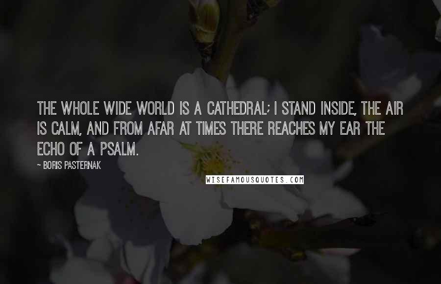 Boris Pasternak Quotes: The whole wide world is a cathedral; I stand inside, the air is calm, And from afar at times there reaches My ear the echo of a psalm.
