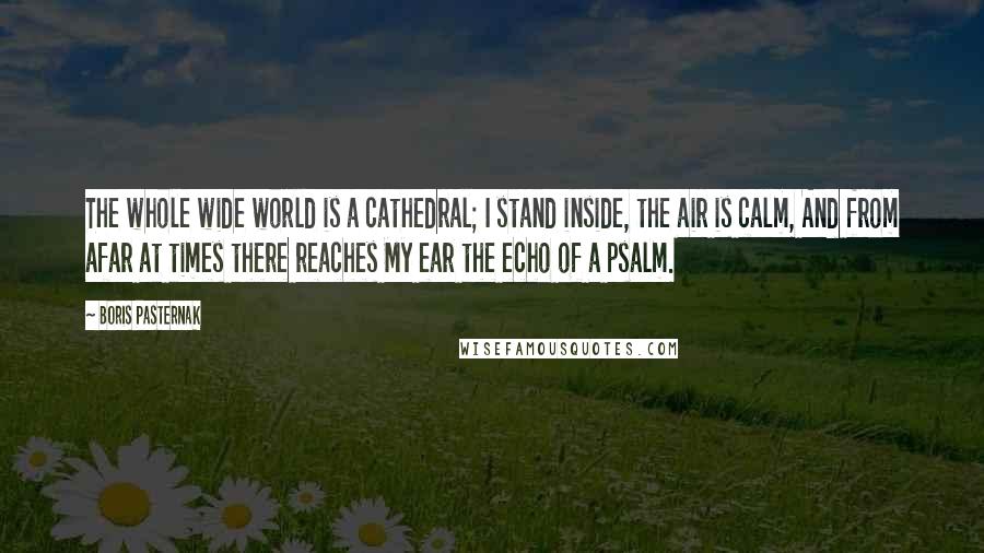 Boris Pasternak Quotes: The whole wide world is a cathedral; I stand inside, the air is calm, And from afar at times there reaches My ear the echo of a psalm.