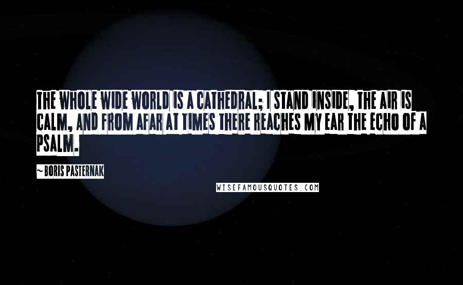 Boris Pasternak Quotes: The whole wide world is a cathedral; I stand inside, the air is calm, And from afar at times there reaches My ear the echo of a psalm.