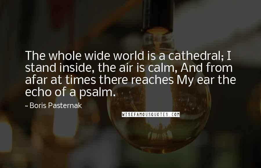 Boris Pasternak Quotes: The whole wide world is a cathedral; I stand inside, the air is calm, And from afar at times there reaches My ear the echo of a psalm.