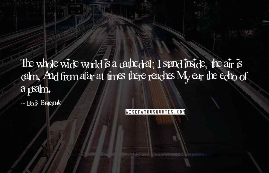 Boris Pasternak Quotes: The whole wide world is a cathedral; I stand inside, the air is calm, And from afar at times there reaches My ear the echo of a psalm.