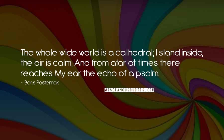 Boris Pasternak Quotes: The whole wide world is a cathedral; I stand inside, the air is calm, And from afar at times there reaches My ear the echo of a psalm.