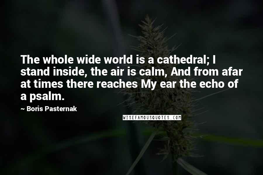 Boris Pasternak Quotes: The whole wide world is a cathedral; I stand inside, the air is calm, And from afar at times there reaches My ear the echo of a psalm.