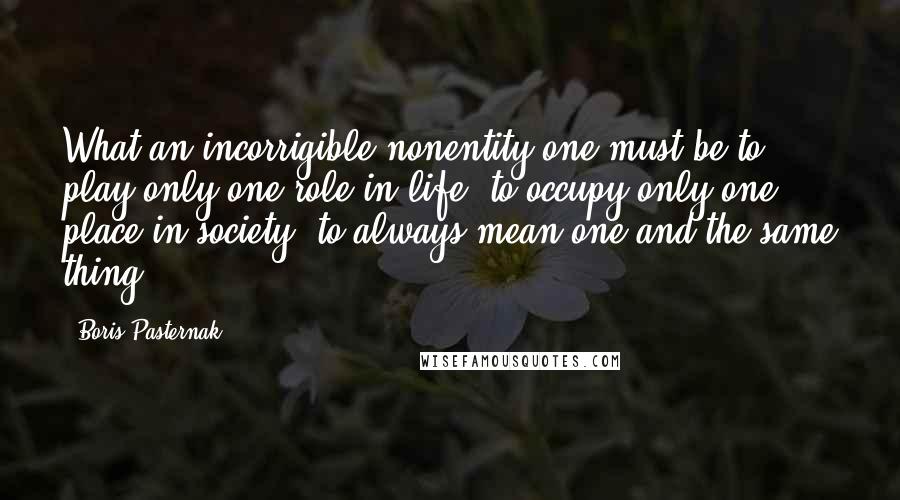 Boris Pasternak Quotes: What an incorrigible nonentity one must be to play only one role in life, to occupy only one place in society, to always mean one and the same thing!