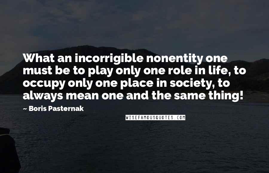 Boris Pasternak Quotes: What an incorrigible nonentity one must be to play only one role in life, to occupy only one place in society, to always mean one and the same thing!