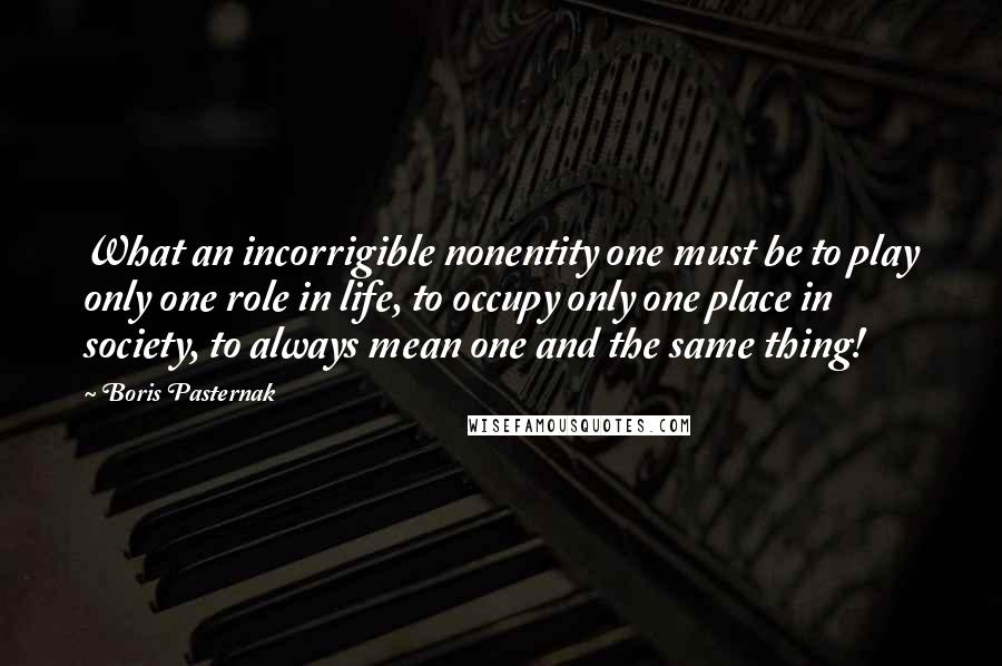 Boris Pasternak Quotes: What an incorrigible nonentity one must be to play only one role in life, to occupy only one place in society, to always mean one and the same thing!