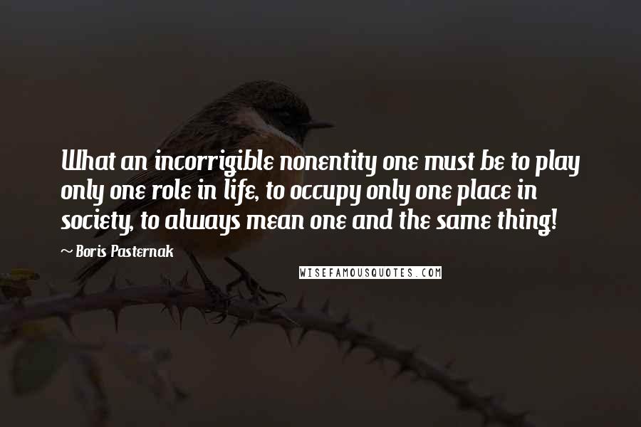 Boris Pasternak Quotes: What an incorrigible nonentity one must be to play only one role in life, to occupy only one place in society, to always mean one and the same thing!