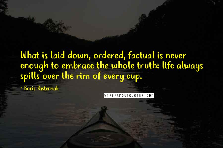 Boris Pasternak Quotes: What is laid down, ordered, factual is never enough to embrace the whole truth: life always spills over the rim of every cup.