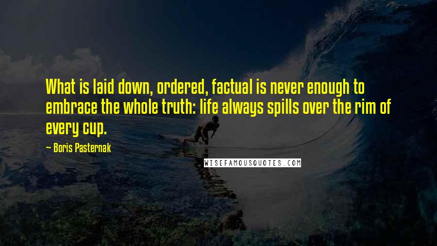 Boris Pasternak Quotes: What is laid down, ordered, factual is never enough to embrace the whole truth: life always spills over the rim of every cup.