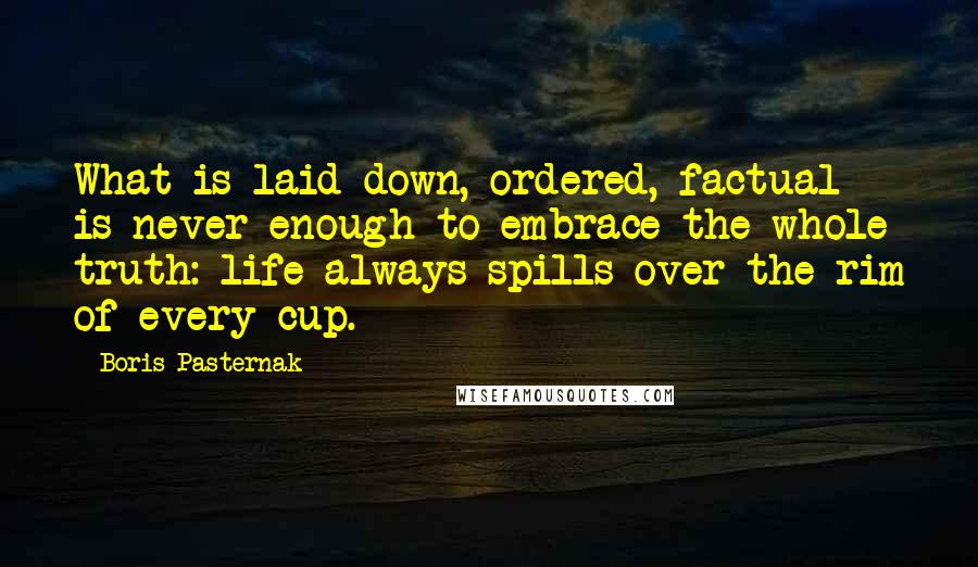 Boris Pasternak Quotes: What is laid down, ordered, factual is never enough to embrace the whole truth: life always spills over the rim of every cup.