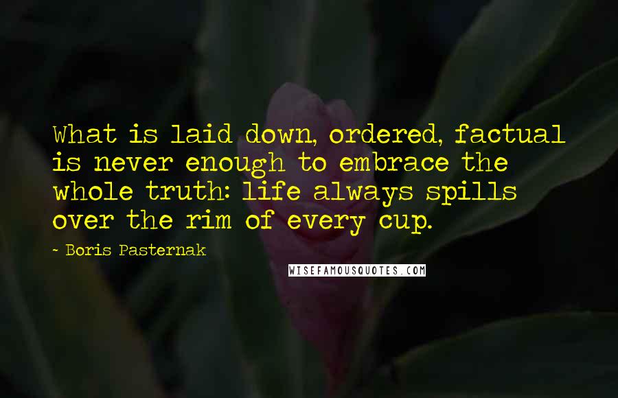 Boris Pasternak Quotes: What is laid down, ordered, factual is never enough to embrace the whole truth: life always spills over the rim of every cup.