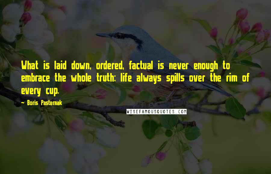 Boris Pasternak Quotes: What is laid down, ordered, factual is never enough to embrace the whole truth: life always spills over the rim of every cup.