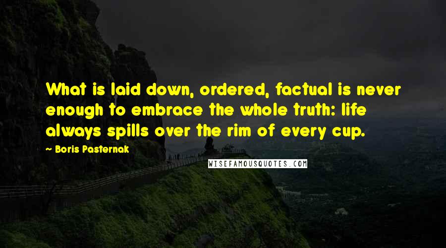 Boris Pasternak Quotes: What is laid down, ordered, factual is never enough to embrace the whole truth: life always spills over the rim of every cup.