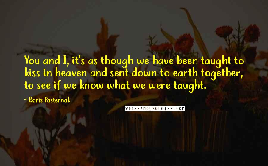 Boris Pasternak Quotes: You and I, it's as though we have been taught to kiss in heaven and sent down to earth together, to see if we know what we were taught.