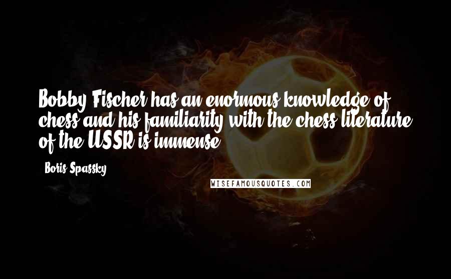 Boris Spassky Quotes: Bobby Fischer has an enormous knowledge of chess and his familiarity with the chess literature of the USSR is immense.