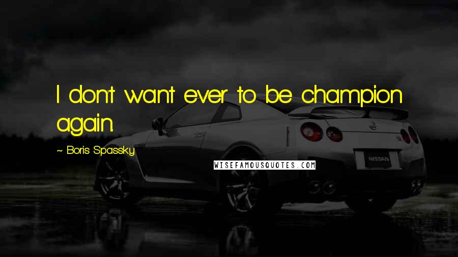 Boris Spassky Quotes: I don't want ever to be champion again.