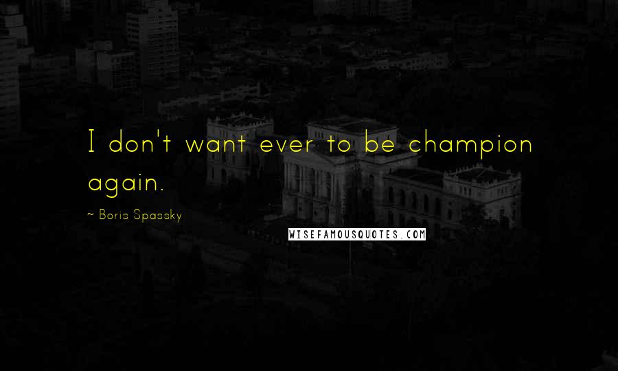 Boris Spassky Quotes: I don't want ever to be champion again.