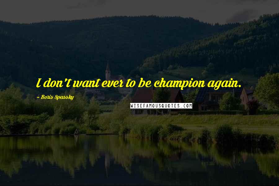Boris Spassky Quotes: I don't want ever to be champion again.