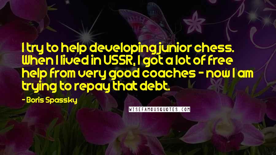 Boris Spassky Quotes: I try to help developing junior chess. When I lived in USSR, I got a lot of free help from very good coaches - now I am trying to repay that debt.