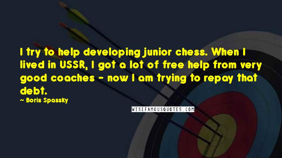 Boris Spassky Quotes: I try to help developing junior chess. When I lived in USSR, I got a lot of free help from very good coaches - now I am trying to repay that debt.