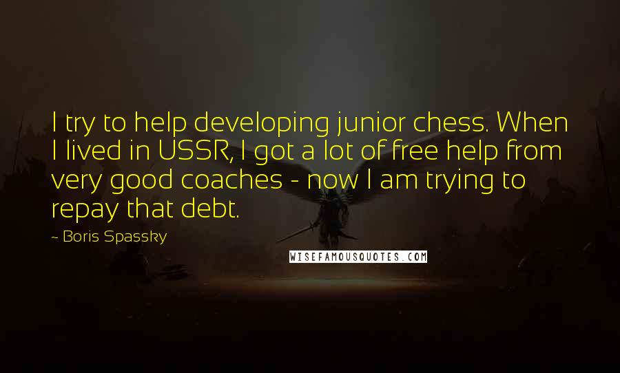 Boris Spassky Quotes: I try to help developing junior chess. When I lived in USSR, I got a lot of free help from very good coaches - now I am trying to repay that debt.