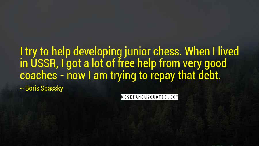 Boris Spassky Quotes: I try to help developing junior chess. When I lived in USSR, I got a lot of free help from very good coaches - now I am trying to repay that debt.