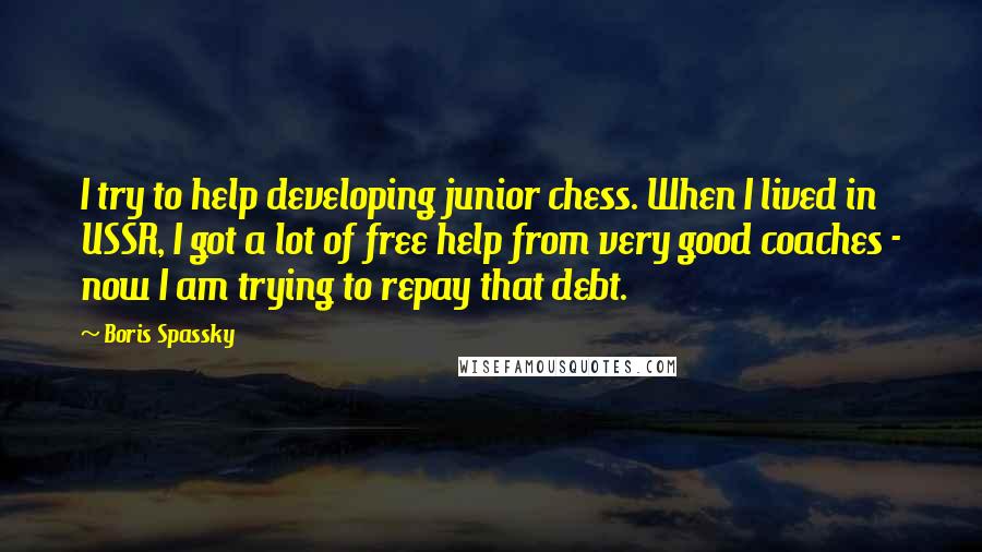 Boris Spassky Quotes: I try to help developing junior chess. When I lived in USSR, I got a lot of free help from very good coaches - now I am trying to repay that debt.