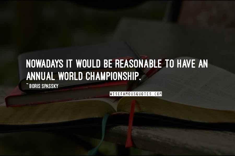 Boris Spassky Quotes: Nowadays it would be reasonable to have an annual world championship.