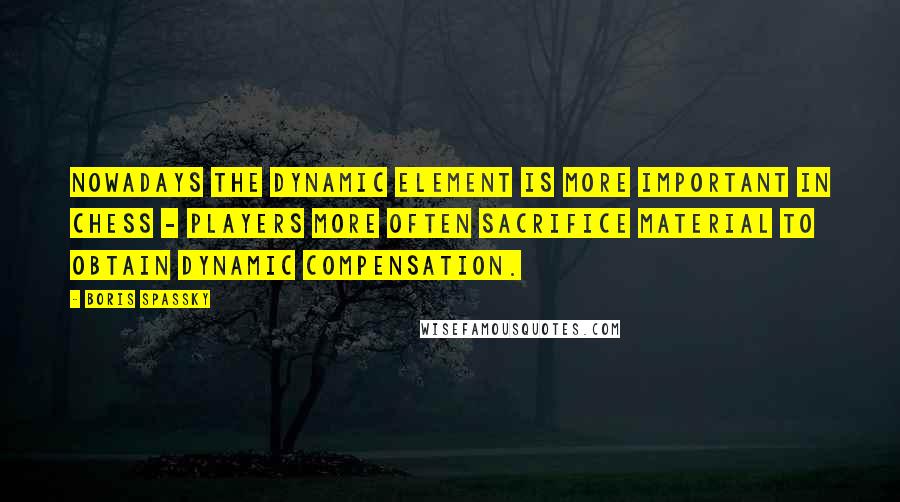 Boris Spassky Quotes: Nowadays the dynamic element is more important in chess - players more often sacrifice material to obtain dynamic compensation.