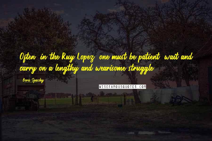 Boris Spassky Quotes: Often, in the Ruy Lopez, one must be patient, wait and carry on a lengthy and wearisome struggle.