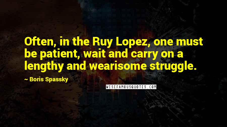 Boris Spassky Quotes: Often, in the Ruy Lopez, one must be patient, wait and carry on a lengthy and wearisome struggle.