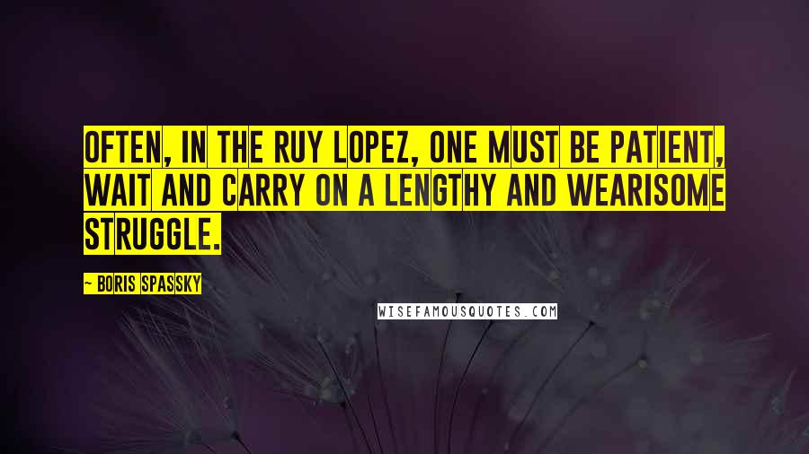 Boris Spassky Quotes: Often, in the Ruy Lopez, one must be patient, wait and carry on a lengthy and wearisome struggle.