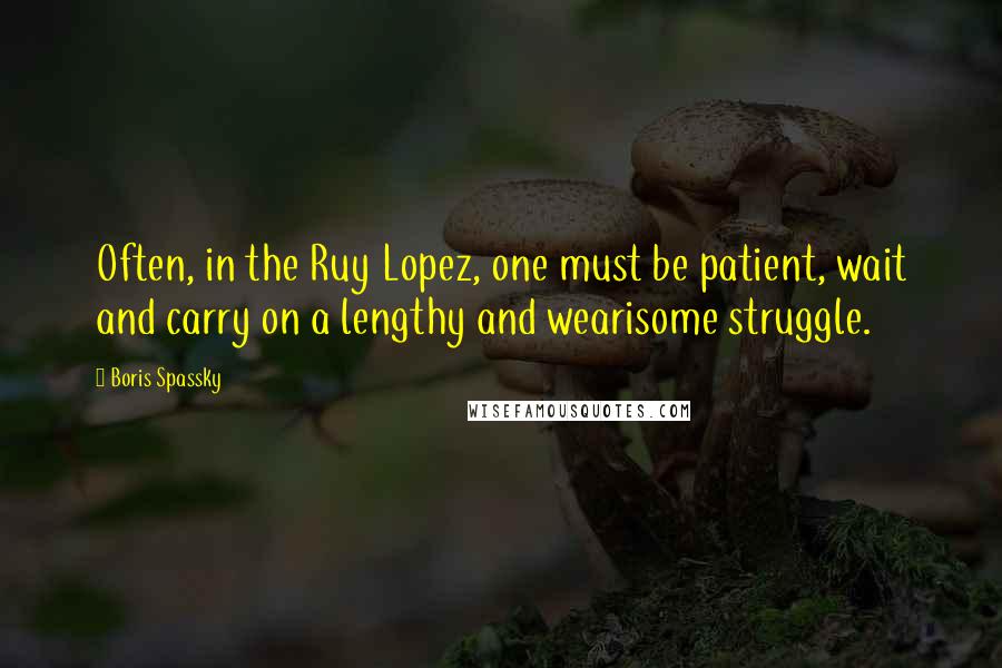 Boris Spassky Quotes: Often, in the Ruy Lopez, one must be patient, wait and carry on a lengthy and wearisome struggle.