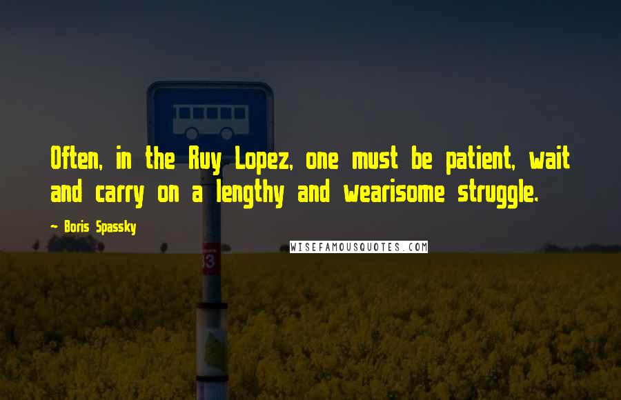 Boris Spassky Quotes: Often, in the Ruy Lopez, one must be patient, wait and carry on a lengthy and wearisome struggle.