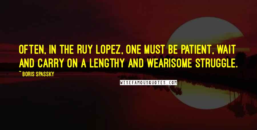 Boris Spassky Quotes: Often, in the Ruy Lopez, one must be patient, wait and carry on a lengthy and wearisome struggle.