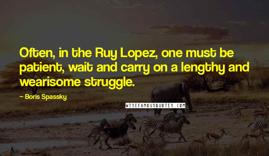 Boris Spassky Quotes: Often, in the Ruy Lopez, one must be patient, wait and carry on a lengthy and wearisome struggle.