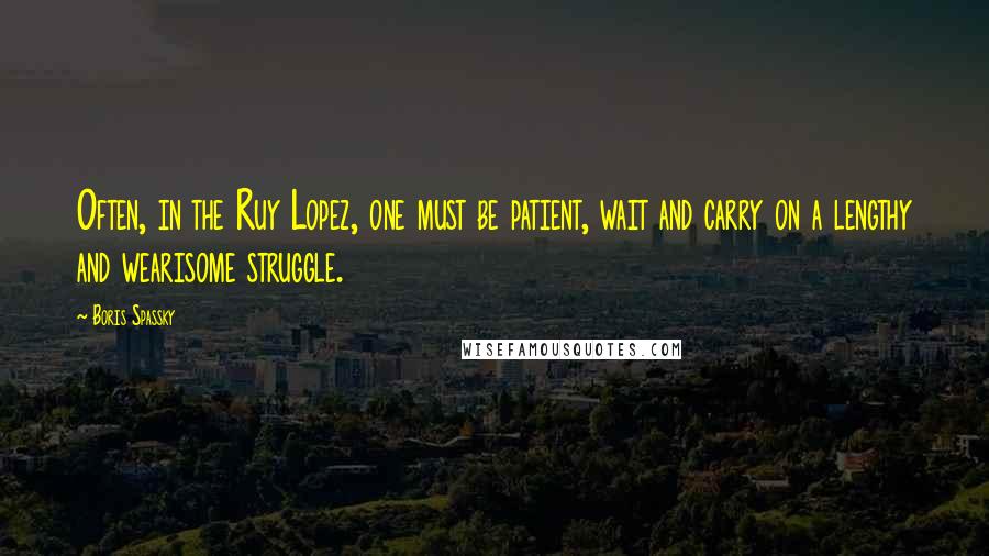 Boris Spassky Quotes: Often, in the Ruy Lopez, one must be patient, wait and carry on a lengthy and wearisome struggle.