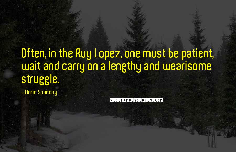 Boris Spassky Quotes: Often, in the Ruy Lopez, one must be patient, wait and carry on a lengthy and wearisome struggle.