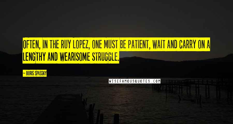 Boris Spassky Quotes: Often, in the Ruy Lopez, one must be patient, wait and carry on a lengthy and wearisome struggle.