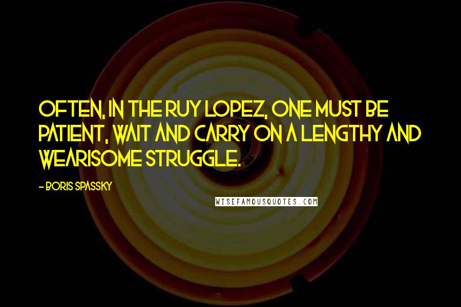 Boris Spassky Quotes: Often, in the Ruy Lopez, one must be patient, wait and carry on a lengthy and wearisome struggle.