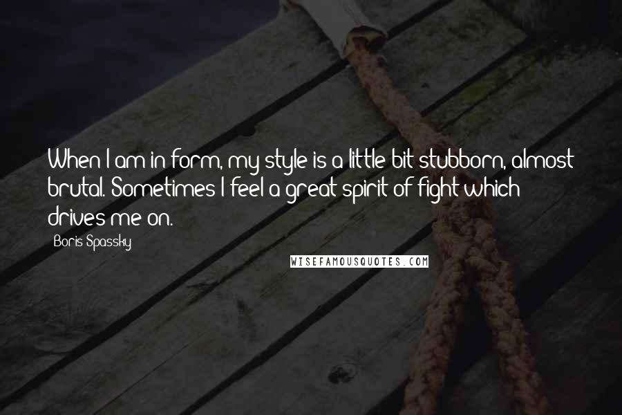 Boris Spassky Quotes: When I am in form, my style is a little bit stubborn, almost brutal. Sometimes I feel a great spirit of fight which drives me on.