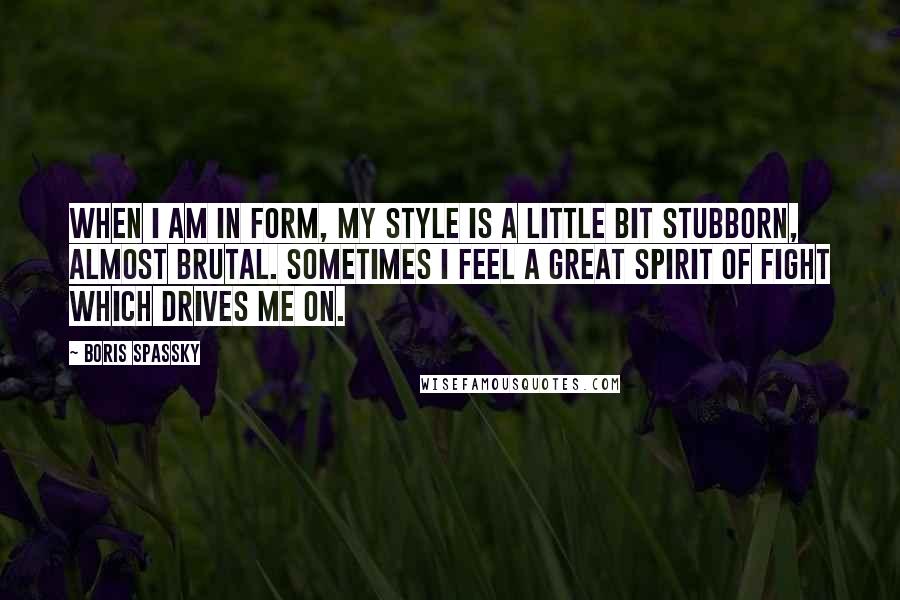 Boris Spassky Quotes: When I am in form, my style is a little bit stubborn, almost brutal. Sometimes I feel a great spirit of fight which drives me on.