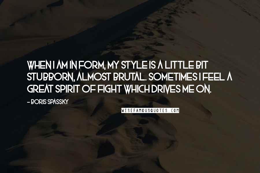 Boris Spassky Quotes: When I am in form, my style is a little bit stubborn, almost brutal. Sometimes I feel a great spirit of fight which drives me on.