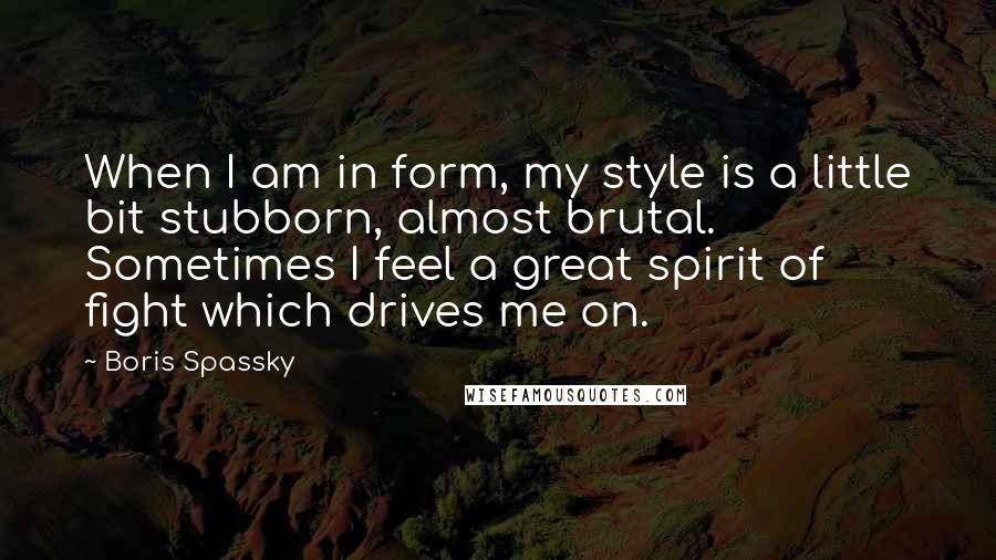 Boris Spassky Quotes: When I am in form, my style is a little bit stubborn, almost brutal. Sometimes I feel a great spirit of fight which drives me on.