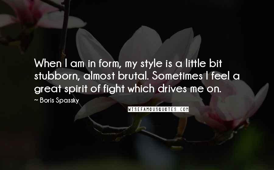 Boris Spassky Quotes: When I am in form, my style is a little bit stubborn, almost brutal. Sometimes I feel a great spirit of fight which drives me on.