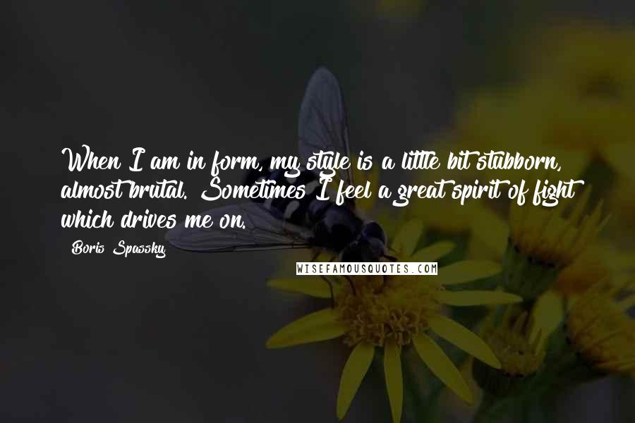 Boris Spassky Quotes: When I am in form, my style is a little bit stubborn, almost brutal. Sometimes I feel a great spirit of fight which drives me on.