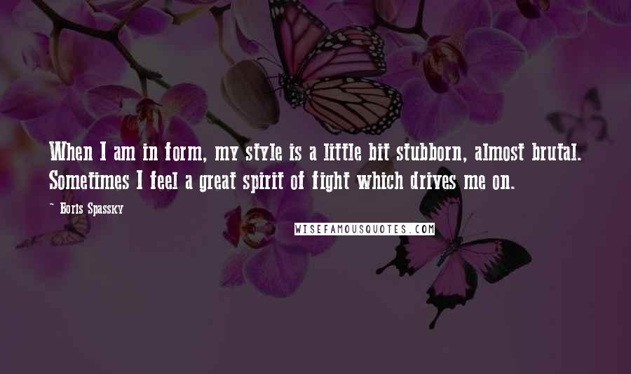 Boris Spassky Quotes: When I am in form, my style is a little bit stubborn, almost brutal. Sometimes I feel a great spirit of fight which drives me on.