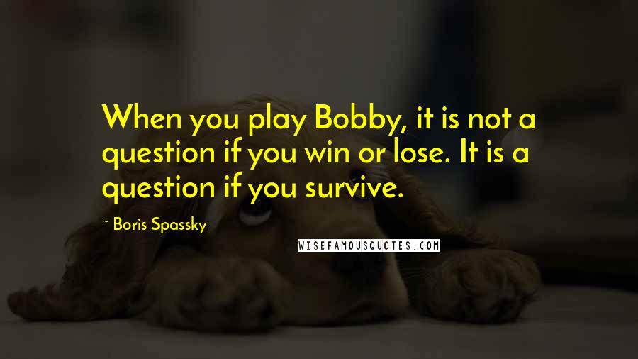 Boris Spassky Quotes: When you play Bobby, it is not a question if you win or lose. It is a question if you survive.